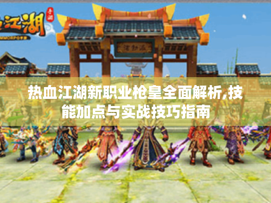 热血江湖新职业枪皇全面解析,技能加点与实战技巧指南