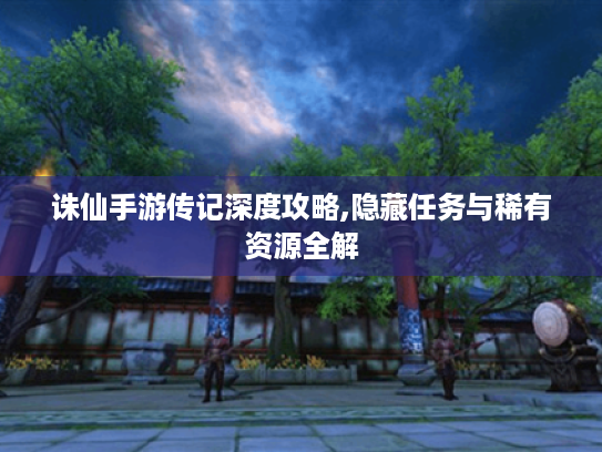 诛仙手游传记深度攻略,隐藏任务与稀有资源全解 诛仙手游传记深度攻略,隐藏任务与稀有资源全解
