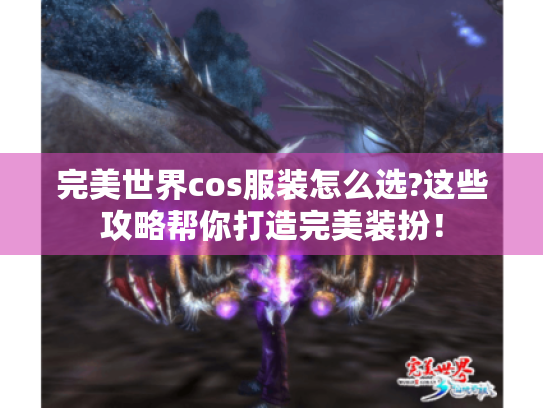 完美世界cos服装怎么选?这些攻略帮你打造完美装扮！