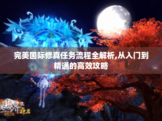 完美国际修真任务流程全解析,从入门到精通的高效攻略 完美国际修真任务流程全解析,从入门到精通的高效攻略