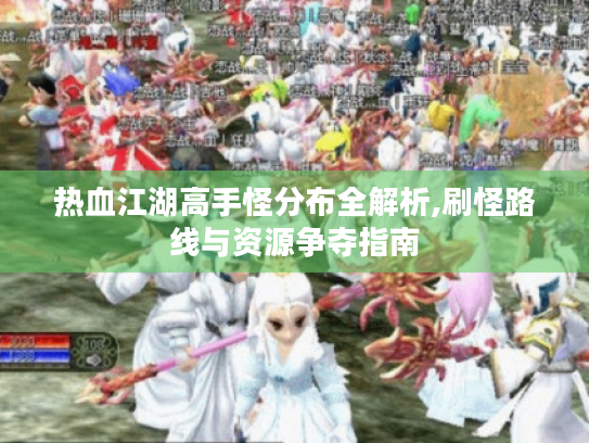 热血江湖高手怪分布全解析,刷怪路线与资源争夺指南