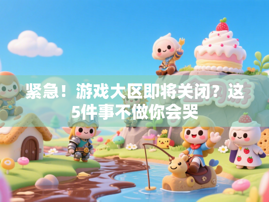 紧急！游戏大区即将关闭？这5件事不做你会哭
