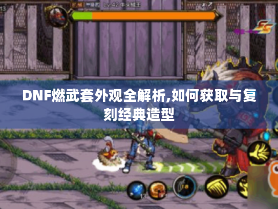 DNF燃武套外观全解析,如何获取与复刻经典造型