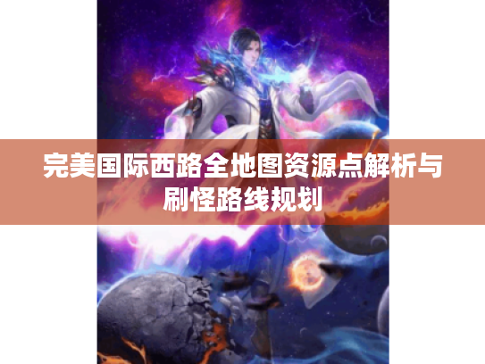 完美国际西路全地图资源点解析与刷怪路线规划 完美国际西路全地图资源点解析与刷怪路线规划