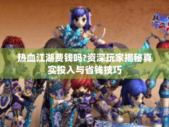 热血江湖费钱吗?资深玩家揭秘真实投入与省钱技巧