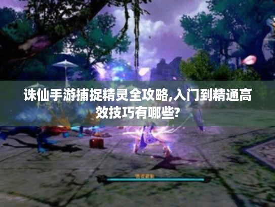 诛仙手游捕捉精灵全攻略,入门到精通高效技巧有哪些?