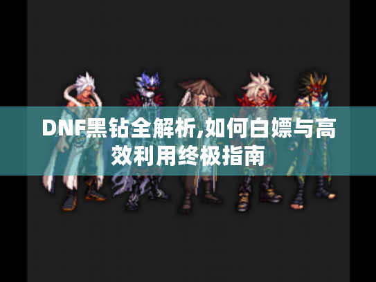 DNF黑钻全解析,如何白嫖与高效利用终极指南