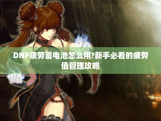 DNF疲劳蓄电池怎么用?新手必看的疲劳值管理攻略