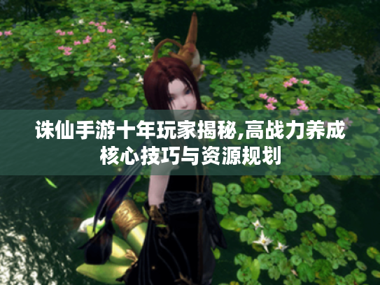 诛仙手游十年玩家揭秘,高战力养成核心技巧与资源规划