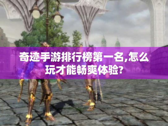 奇迹手游排行榜第一名,怎么玩才能畅爽体验?