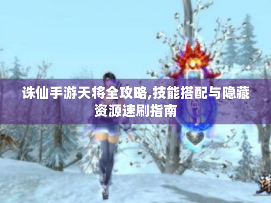 诛仙手游天将全攻略,技能搭配与隐藏资源速刷指南