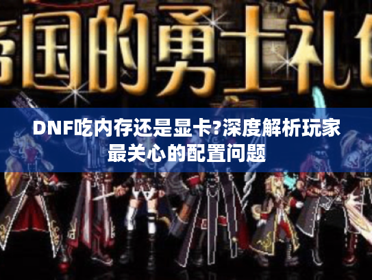 DNF吃内存还是显卡?深度解析玩家最关心的配置问题