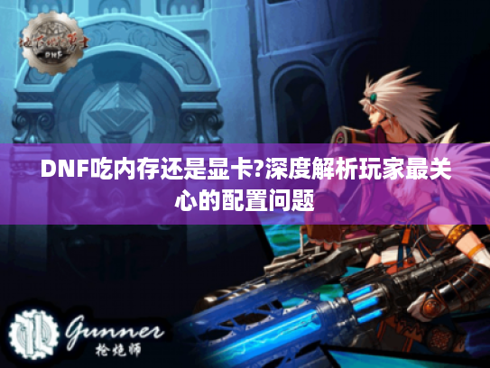 DNF吃内存还是显卡?深度解析玩家最关心的配置问题