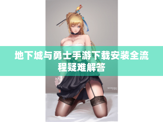 地下城与勇士手游下载安装全流程疑难解答 地下城与勇士手游下载安装全流程疑难解答