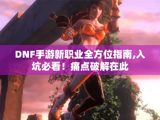 DNF手游新职业全方位指南,入坑必看！痛点破解在此