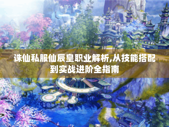 诛仙私服仙辰皇职业解析,从技能搭配到实战进阶全指南