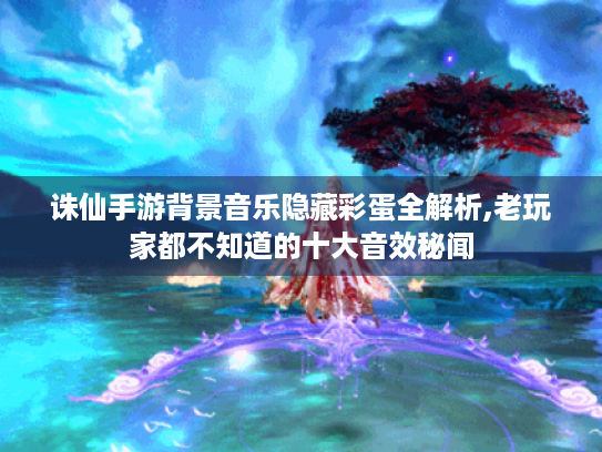诛仙手游背景音乐隐藏彩蛋全解析,老玩家都不知道的十大音效秘闻 诛仙手游背景音乐隐藏彩蛋全解析,老玩家都不知道的十大音效秘闻