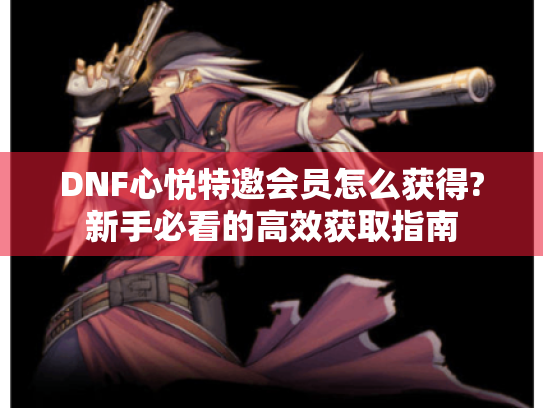DNF心悦特邀会员怎么获得?新手必看的高效获取指南 DNF心悦特邀会员怎么获得?新手必看的高效获取指南