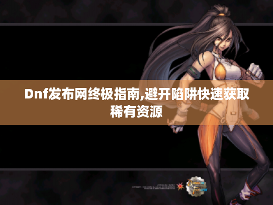 Dnf发布网终极指南,避开陷阱快速获取稀有资源