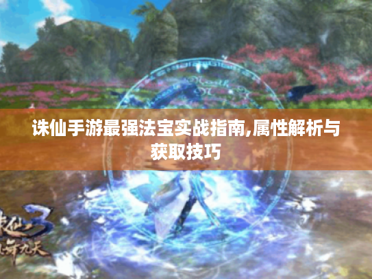 诛仙手游最强法宝实战指南,属性解析与获取技巧