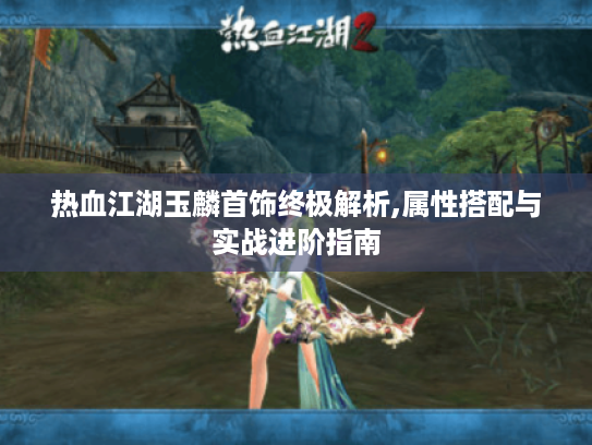 热血江湖玉麟首饰终极解析,属性搭配与实战进阶指南