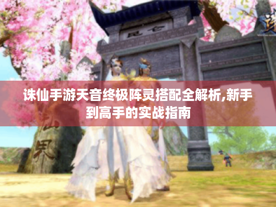 诛仙手游天音终极阵灵搭配全解析,新手到高手的实战指南