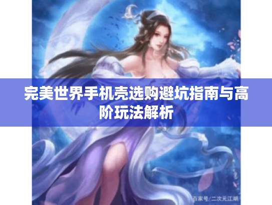 完美世界手机壳选购避坑指南与高阶玩法解析 完美世界手机壳选购避坑指南与高阶玩法解析