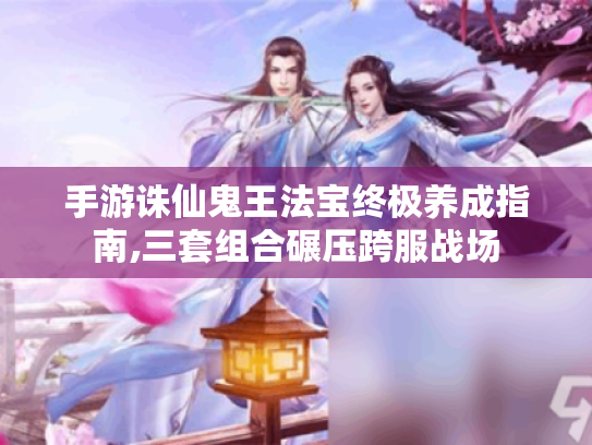 手游诛仙鬼王法宝终极养成指南,三套组合碾压跨服战场 手游诛仙鬼王法宝终极养成指南,三套组合碾压跨服战场