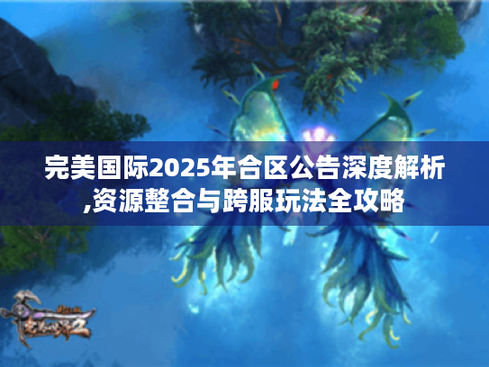 完美国际2025年合区公告深度解析,资源整合与跨服玩法全攻略