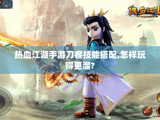 热血江湖手游刀客技能搭配,怎样玩得更溜?