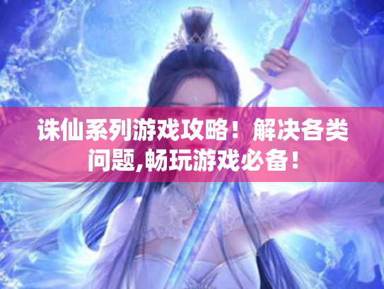 诛仙系列游戏攻略！解决各类问题,畅玩游戏必备！