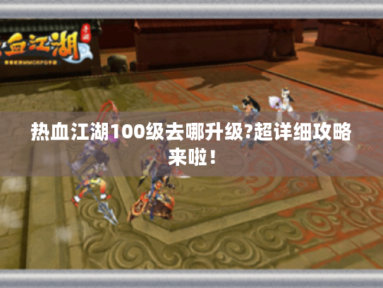 热血江湖100级去哪升级?超详细攻略来啦! 热血江湖100级去哪升级?超详细攻略来啦!