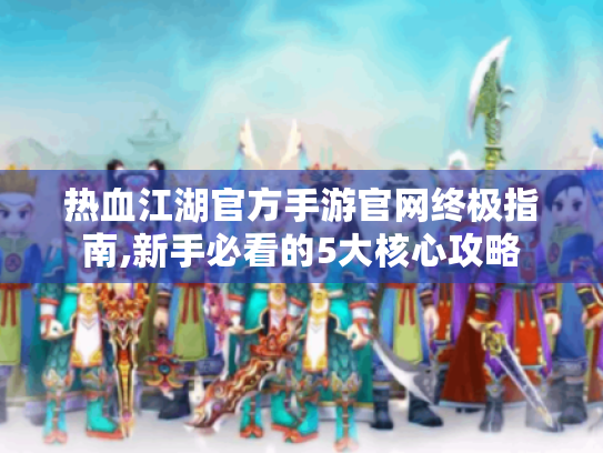 热血江湖官方手游官网终极指南,新手必看的5大核心攻略 热血江湖官方手游官网终极指南,新手必看的5大核心攻略