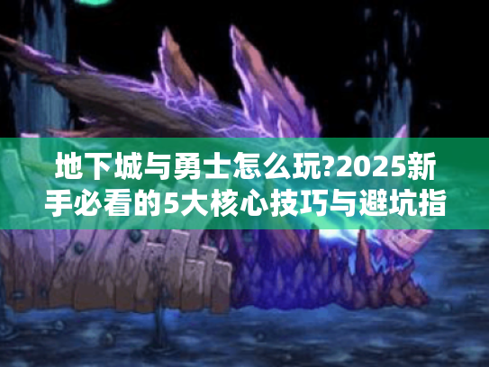 地下城与勇士怎么玩?2025新手必看的5大核心技巧与避坑指南
