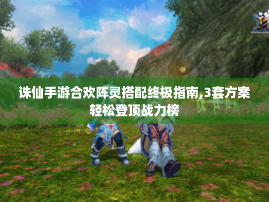 诛仙手游合欢阵灵搭配终极指南,3套方案轻松登顶战力榜