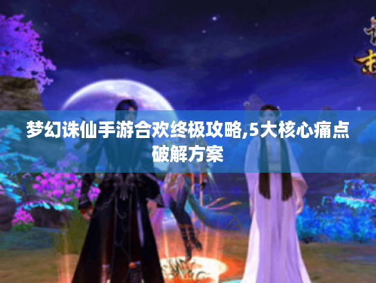 梦幻诛仙手游合欢终极攻略,5大核心痛点破解方案 梦幻诛仙手游合欢终极攻略,5大核心痛点破解方案