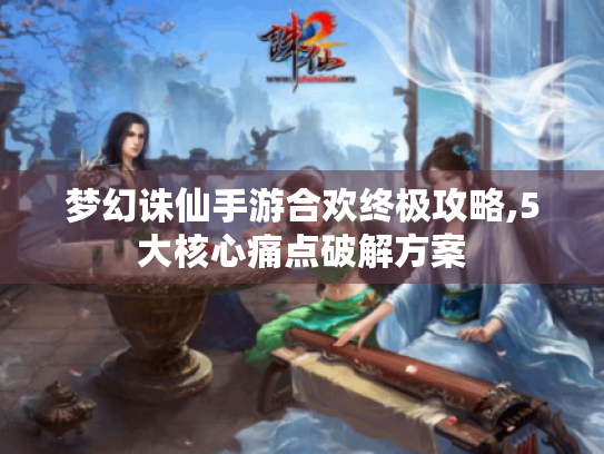 梦幻诛仙手游合欢终极攻略,5大核心痛点破解方案 梦幻诛仙手游合欢终极攻略,5大核心痛点破解方案
