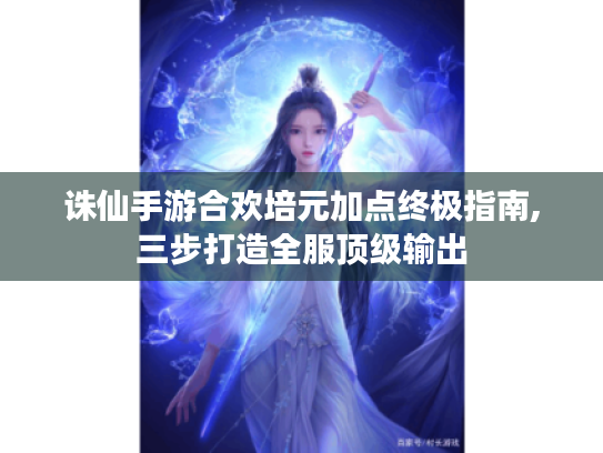 诛仙手游合欢培元加点终极指南,三步打造全服顶级输出 诛仙手游合欢培元加点终极指南,三步打造全服顶级输出