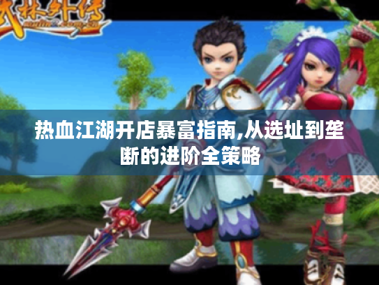 热血江湖开店暴富指南,从选址到垄断的进阶全策略