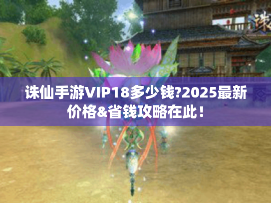诛仙手游VIP18多少钱?2025最新价格&省钱攻略在此！