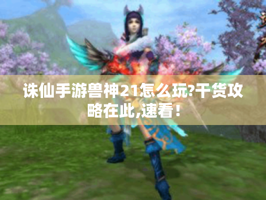 诛仙手游兽神21怎么玩?干货攻略在此,速看！