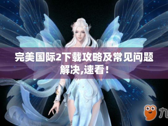 完美国际2下载攻略及常见问题解决,速看！