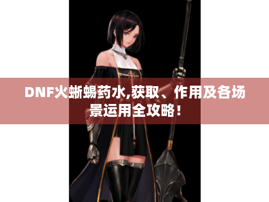 DNF火蜥蜴药水,获取、作用及各场景运用全攻略！