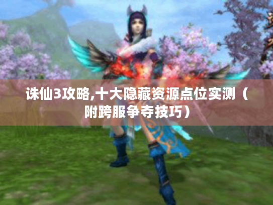 诛仙3攻略,十大隐藏资源点位实测（附跨服争夺技巧）