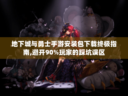 地下城与勇士手游安装包下载终极指南,避开90%玩家的踩坑误区