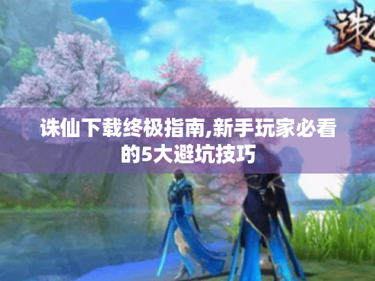 诛仙下载终极指南,新手玩家必看的5大避坑技巧 诛仙下载终极指南,新手玩家必看的5大避坑技巧