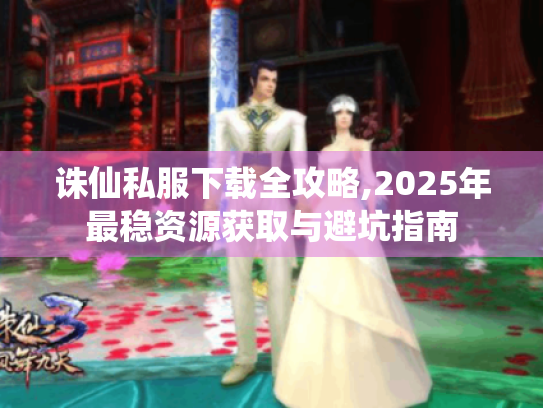 诛仙私服下载全攻略,2025年最稳资源获取与避坑指南