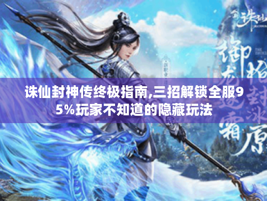 诛仙封神传终极指南,三招解锁全服95%玩家不知道的隐藏玩法