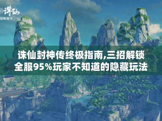 诛仙封神传终极指南,三招解锁全服95%玩家不知道的隐藏玩法