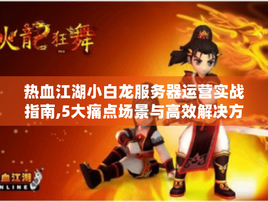 热血江湖小白龙服务器运营实战指南,5大痛点场景与高效解决方案 热血江湖小白龙服务器运营实战指南,5大痛点场景与高效解决方案